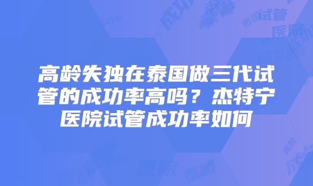 高龄失独在泰国做三代试管的成功率高吗？杰特宁医院试管成功率如何
