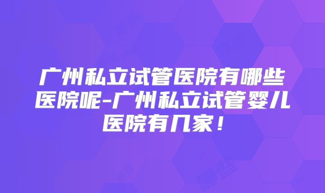 广州私立试管医院有哪些医院呢-广州私立试管婴儿医院有几家!