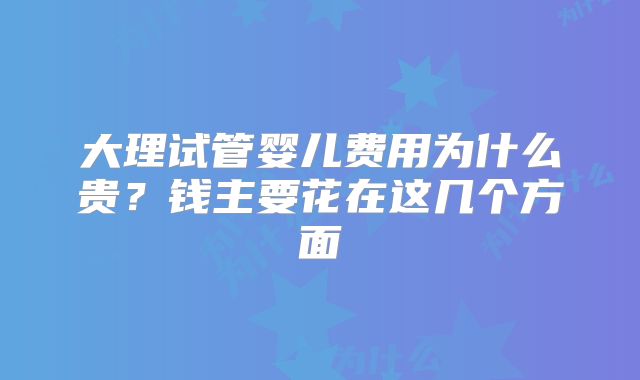 大理试管婴儿费用为什么贵？钱主要花在这几个方面