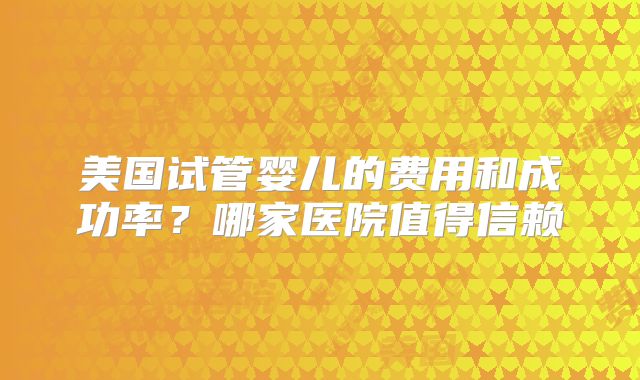 美国试管婴儿的费用和成功率?哪家医院值得信赖
