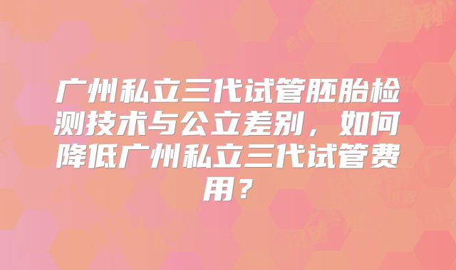 广州私立三代试管胚胎检测技术与公立差别，如何降低广州私立三代试管费用？