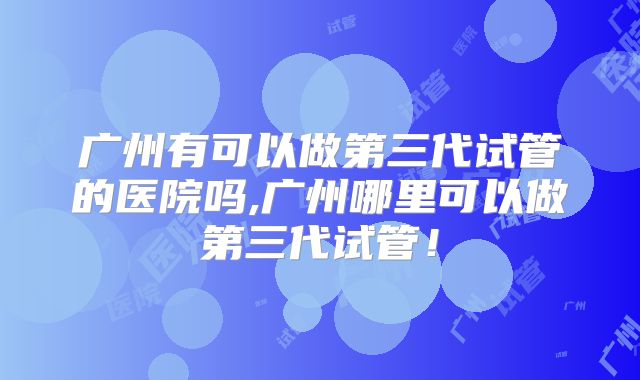 广州有可以做第三代试管的医院吗,广州哪里可以做第三代试管！