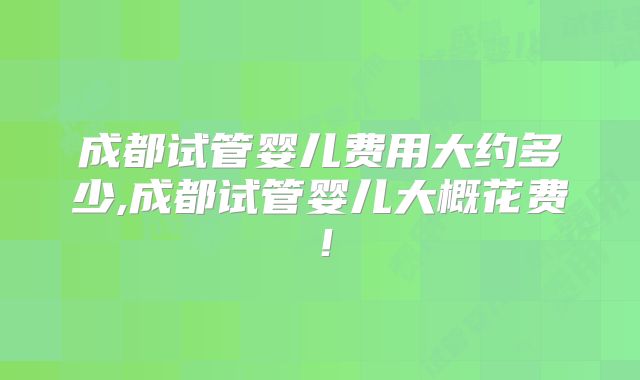 成都试管婴儿费用大约多少,成都试管婴儿大概花费！