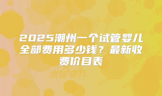 2025潮州一个试管婴儿全部费用多少钱？最新收费价目表