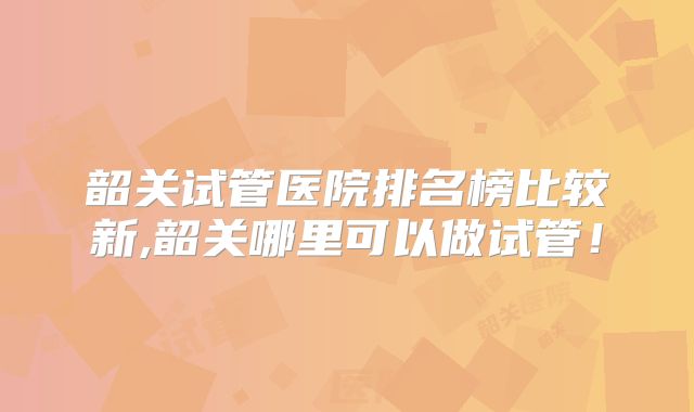 韶关试管医院排名榜比较新,韶关哪里可以做试管！