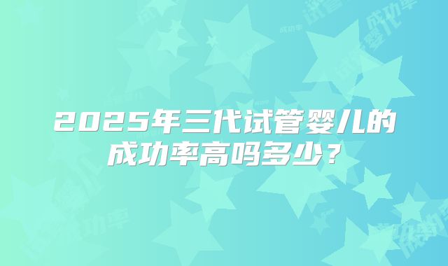 2025年三代试管婴儿的成功率高吗多少？