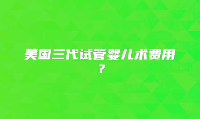 美国三代试管婴儿术费用?