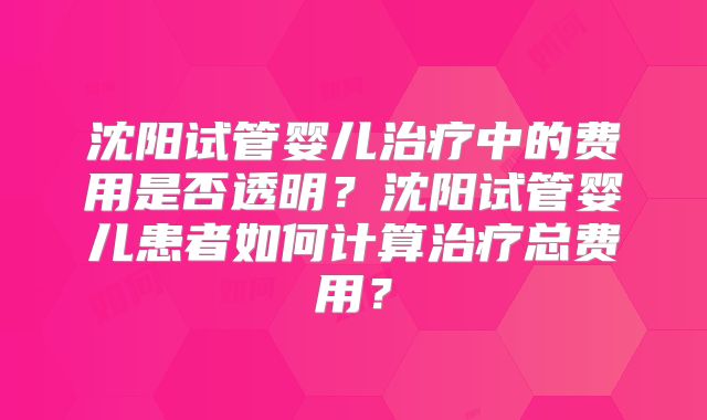 沈阳试管婴儿治疗中的费用是否透明？沈阳试管婴儿患者如何计算治疗总费用？