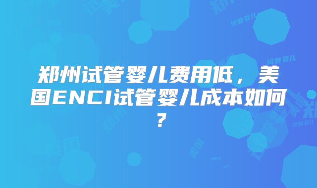 郑州试管婴儿费用低，美国ENCI试管婴儿成本如何？