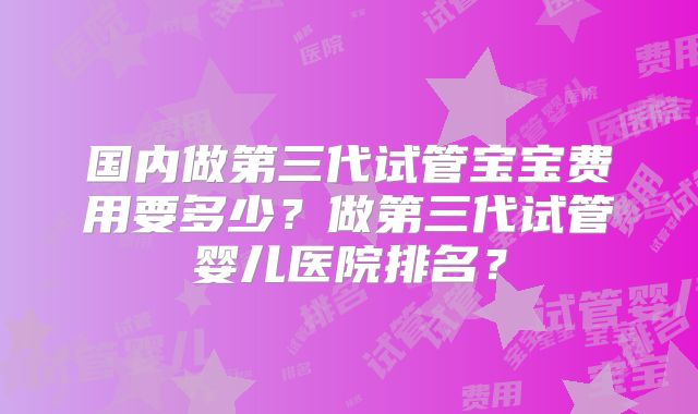 国内做第三代试管宝宝费用要多少?做第三代试管婴儿医院排名?