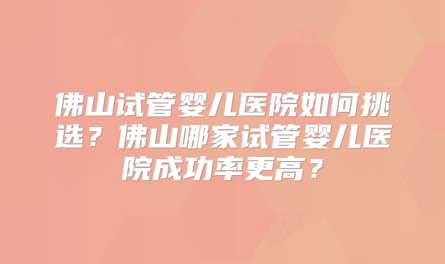 佛山试管婴儿医院如何挑选？佛山哪家试管婴儿医院成功率更高？