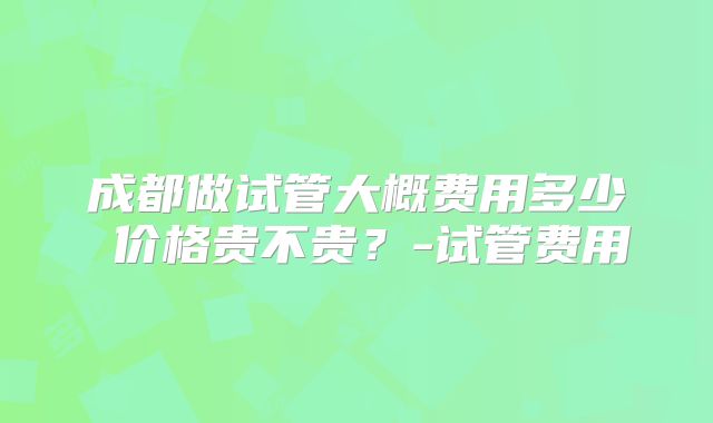 成都做试管大概费用多少 价格贵不贵?-试管费用