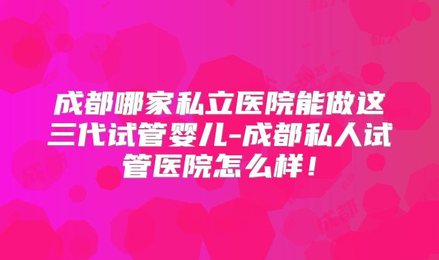 成都哪家私立医院能做这三代试管婴儿-成都私人试管医院怎么样!