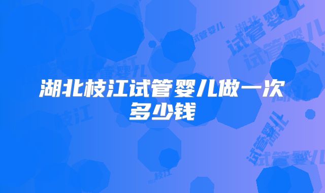 湖北枝江试管婴儿做一次多少钱