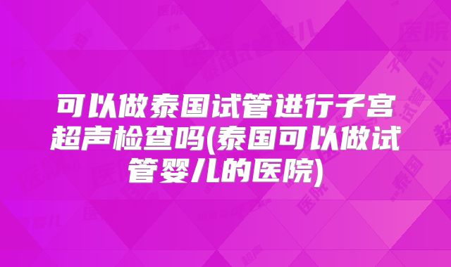 可以做泰国试管进行子宫超声检查吗(泰国可以做试管婴儿的医院)