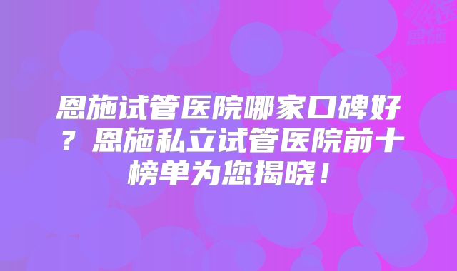 恩施试管医院哪家口碑好？恩施私立试管医院前十榜单为您揭晓！
