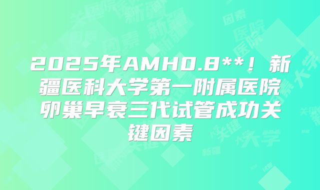2025年AMH0.8**！新疆医科大学第一附属医院卵巢早衰三代试管成功关键因素