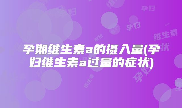 孕期维生素a的摄入量(孕妇维生素a过量的症状)