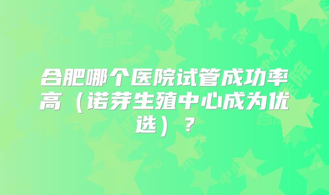 合肥哪个医院试管成功率高（诺芽生殖中心成为优选）？