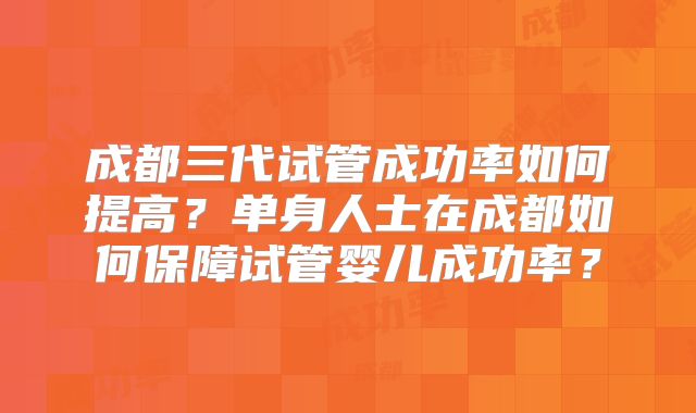 成都三代试管成功率如何提高？单身人士在成都如何保障试管婴儿成功率？