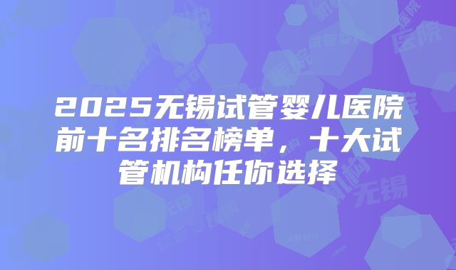 2025无锡试管婴儿医院前十名排名榜单，十大试管机构任你选择