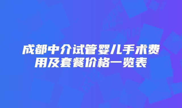 成都中介试管婴儿手术费用及套餐价格一览表