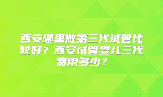 西安哪里做第三代试管比较好？西安试管婴儿三代费用多少？