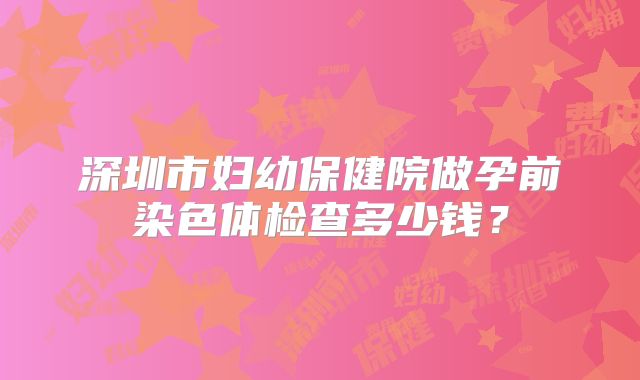 深圳市妇幼保健院做孕前染色体检查多少钱？