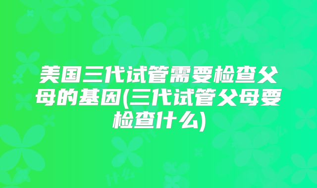 美国三代试管需要检查父母的基因(三代试管父母要检查什么)