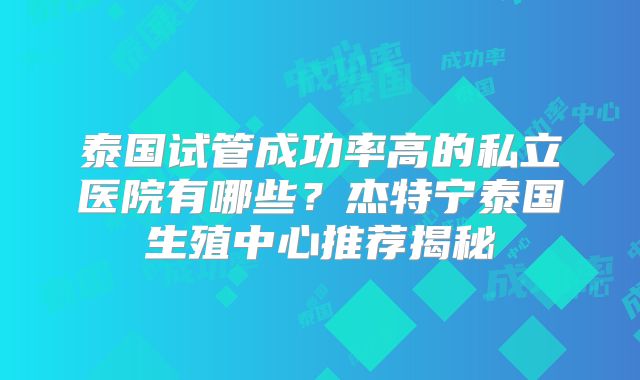 泰国试管成功率高的私立医院有哪些？杰特宁泰国生殖中心推荐揭秘
