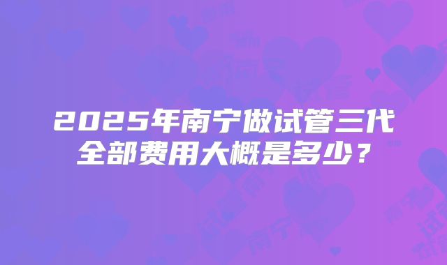 2025年南宁做试管三代全部费用大概是多少？