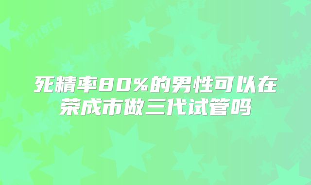死精率80%的男性可以在荣成市做三代试管吗