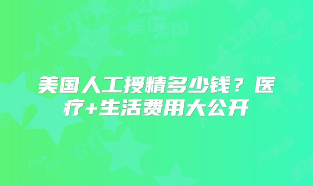 美国人工授精多少钱？医疗+生活费用大公开