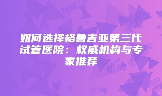 如何选择格鲁吉亚第三代试管医院：权威机构与专家推荐