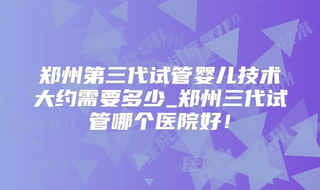 郑州第三代试管婴儿技术大约需要多少_郑州三代试管哪个医院好！