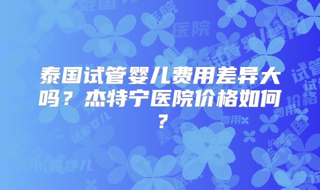 泰国试管婴儿费用差异大吗？杰特宁医院价格如何？