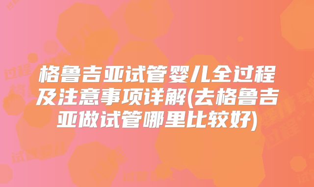 格鲁吉亚试管婴儿全过程及注意事项详解(去格鲁吉亚做试管哪里比较好)