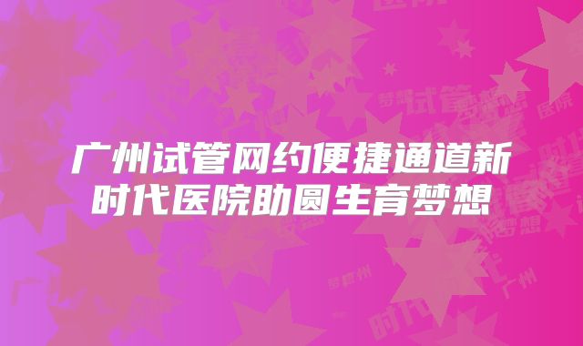 广州试管网约便捷通道新时代医院助圆生育梦想