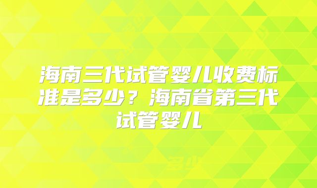 海南三代试管婴儿收费标准是多少？海南省第三代试管婴儿