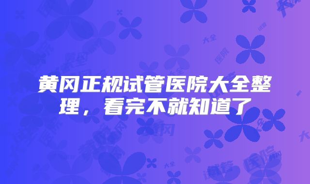 黄冈正规试管医院大全整理，看完不就知道了