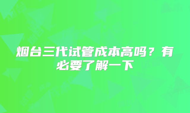 烟台三代试管成本高吗？有必要了解一下