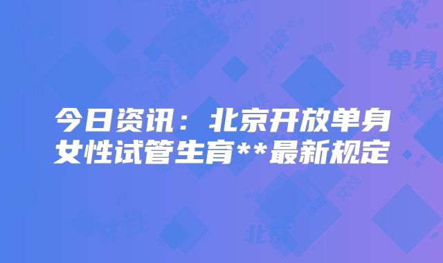 今日资讯：北京开放单身女性试管生育**最新规定