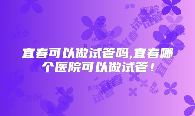 宜春可以做试管吗,宜春哪个医院可以做试管!