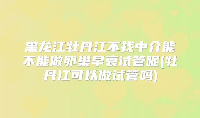 黑龙江牡丹江不找中介能不能做卵巢早衰试管呢(牡丹江可以做试管吗)