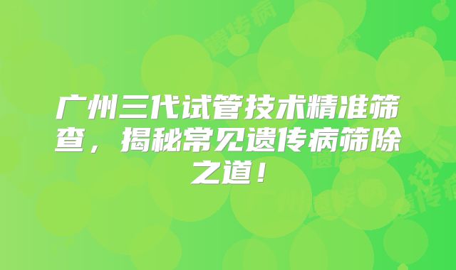 广州三代试管技术精准筛查，揭秘常见遗传病筛除之道！