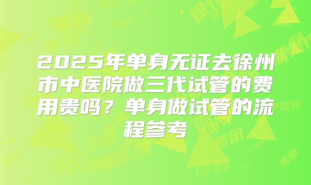 2025年单身无证去徐州市中医院做三代试管的费用贵吗?单身做试管的流程参考
