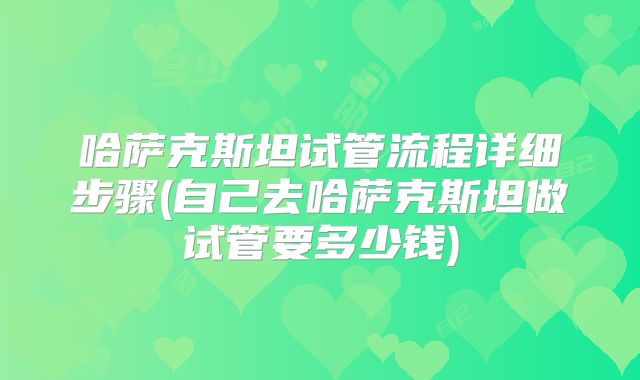 哈萨克斯坦试管流程详细步骤(自己去哈萨克斯坦做试管要多少钱)