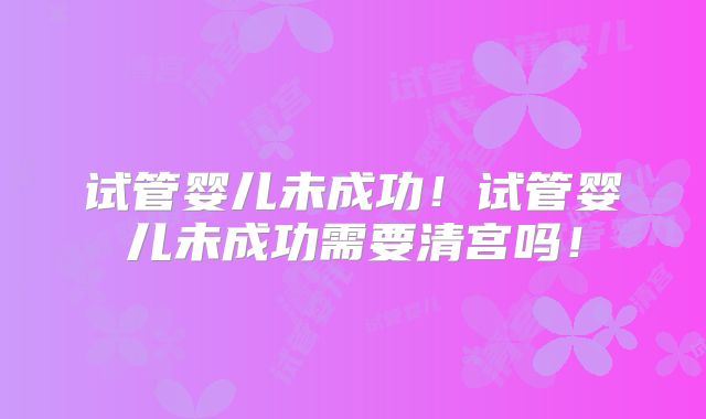 试管婴儿未成功！试管婴儿未成功需要清宫吗！