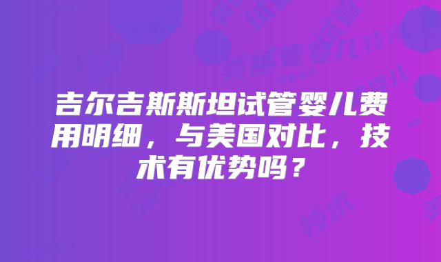 吉尔吉斯斯坦试管婴儿费用明细，与美国对比，技术有优势吗？