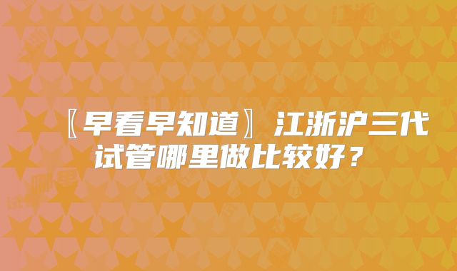 〖早看早知道〗江浙沪三代试管哪里做比较好？